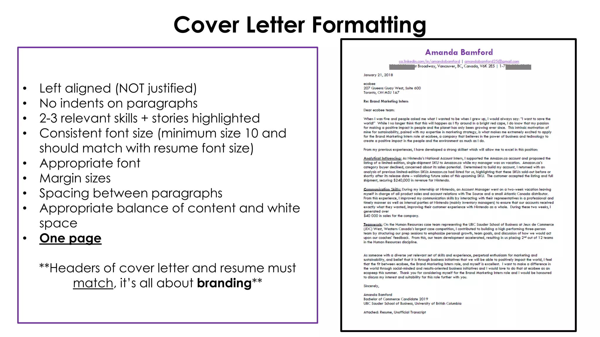 Cover Letter Formatting
• Left aligned (NOT justified)
• No indents on paragraphs
• 2-3 relevant skills + stories highlighted
• Consistent font size (minimum size 10 and
should match with resume font size)
• Appropriate font
• Margin sizes
• Spacing between paragraphs
• Appropriate balance of content and white
space
• One page
**Headers of cover letter and resume must
match, it’s all about branding**
 