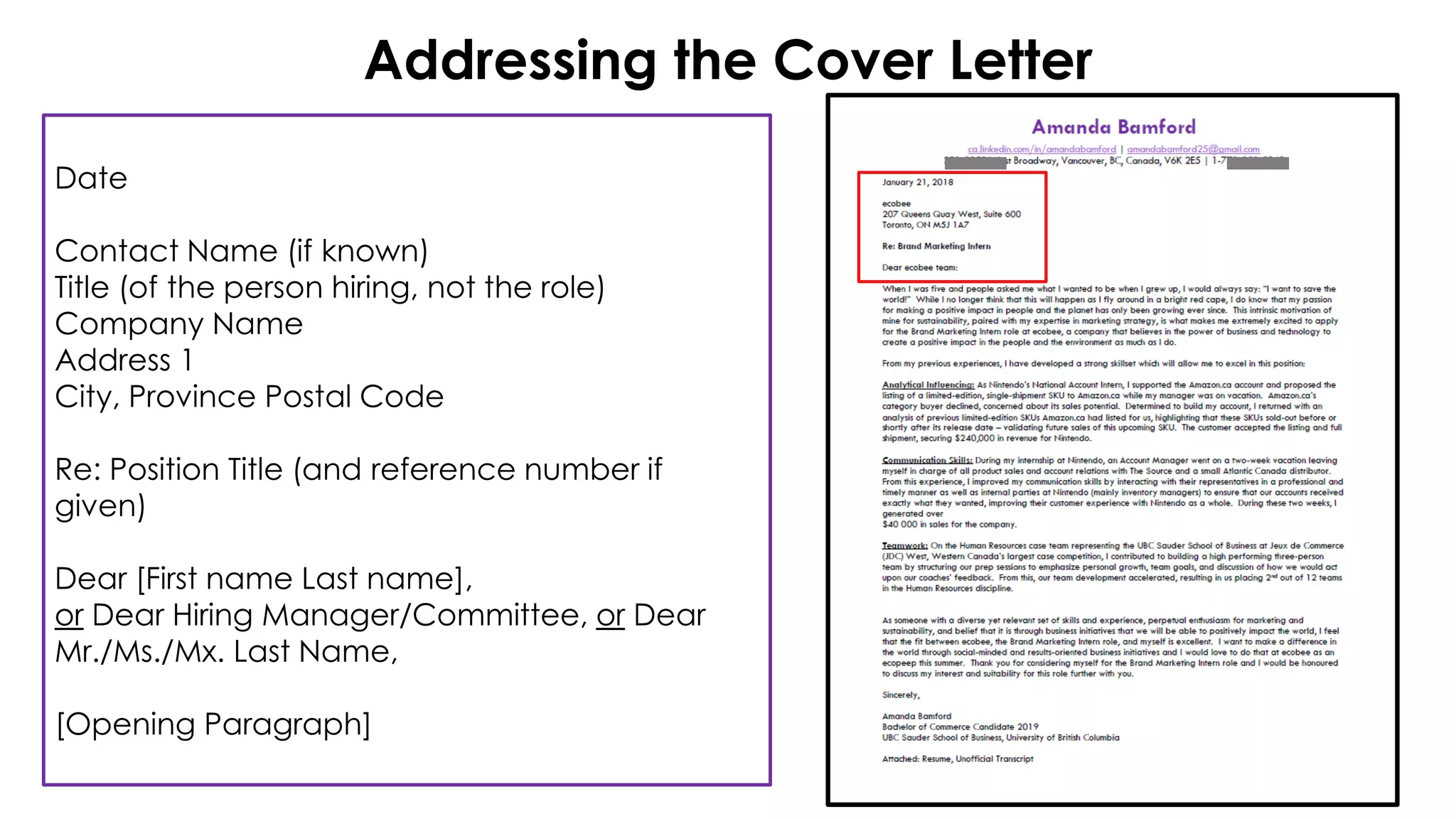 Addressing the Cover Letter
Date
Contact Name (if known)
Title (of the person hiring, not the role)
Company Name
Address 1
City, Province Postal Code
Re: Position Title (and reference number if
given)
Dear [First name Last name],
or Dear Hiring Manager/Committee, or Dear
Mr./Ms./Mx. Last Name,
[Opening Paragraph]
 