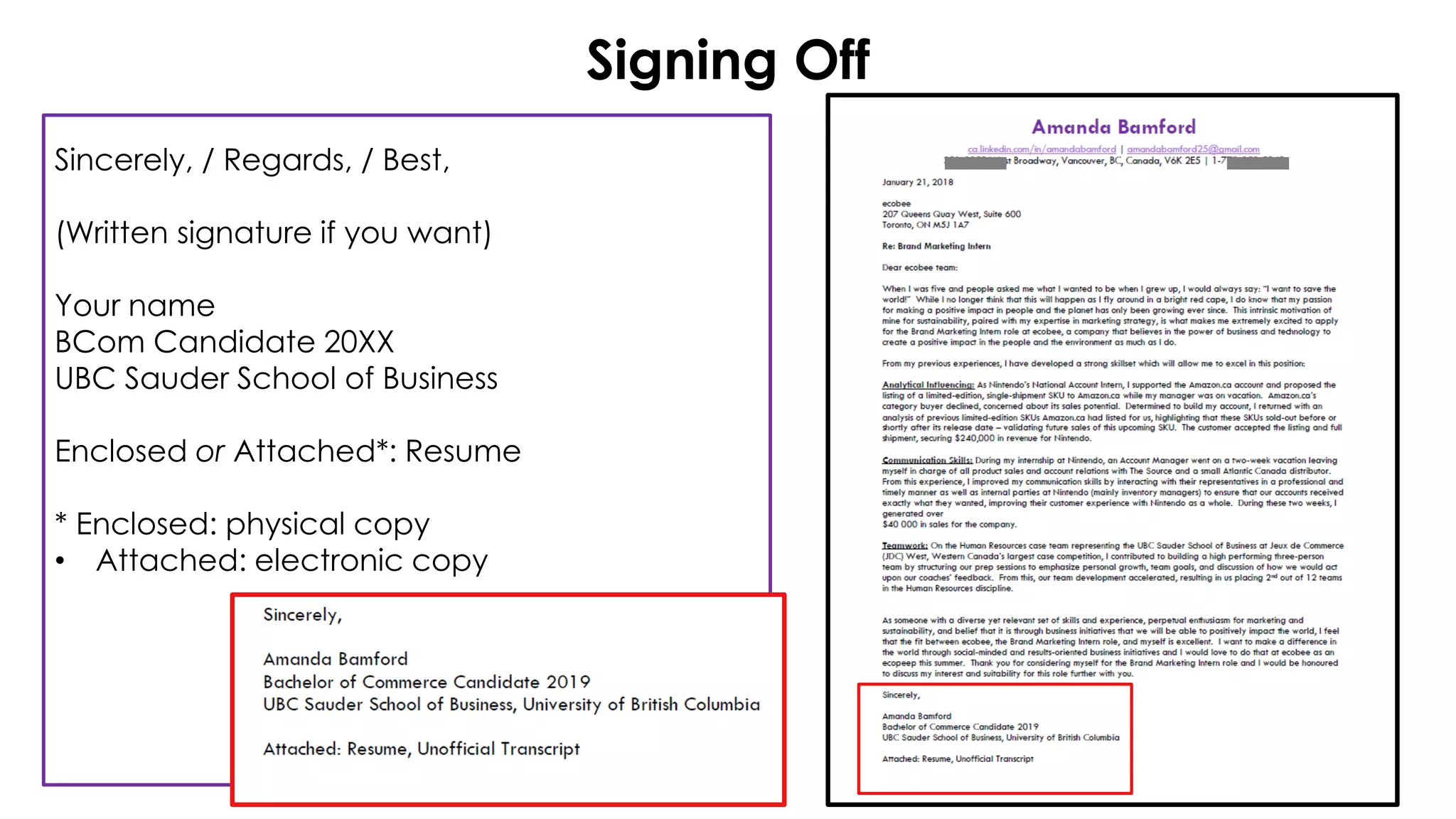 Signing Off
Sincerely, / Regards, / Best,
(Written signature if you want)
Your name
BCom Candidate 20XX
UBC Sauder School of Business
Enclosed or Attached*: Resume
* Enclosed: physical copy
• Attached: electronic copy
 