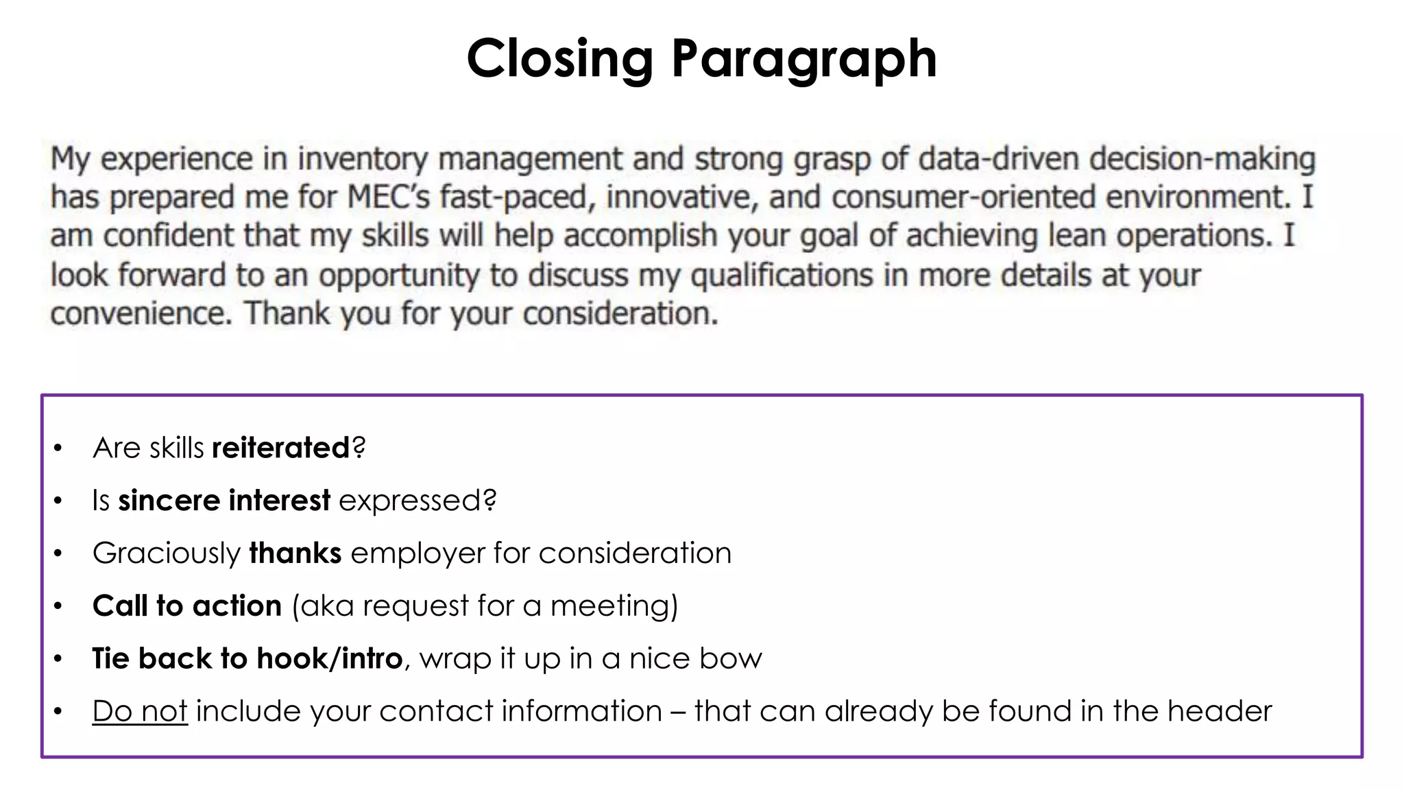 Closing Paragraph
• Are skills reiterated?
• Is sincere interest expressed?
• Graciously thanks employer for consideration
• Call to action (aka request for a meeting)
• Tie back to hook/intro, wrap it up in a nice bow
• Do not include your contact information – that can already be found in the header
 