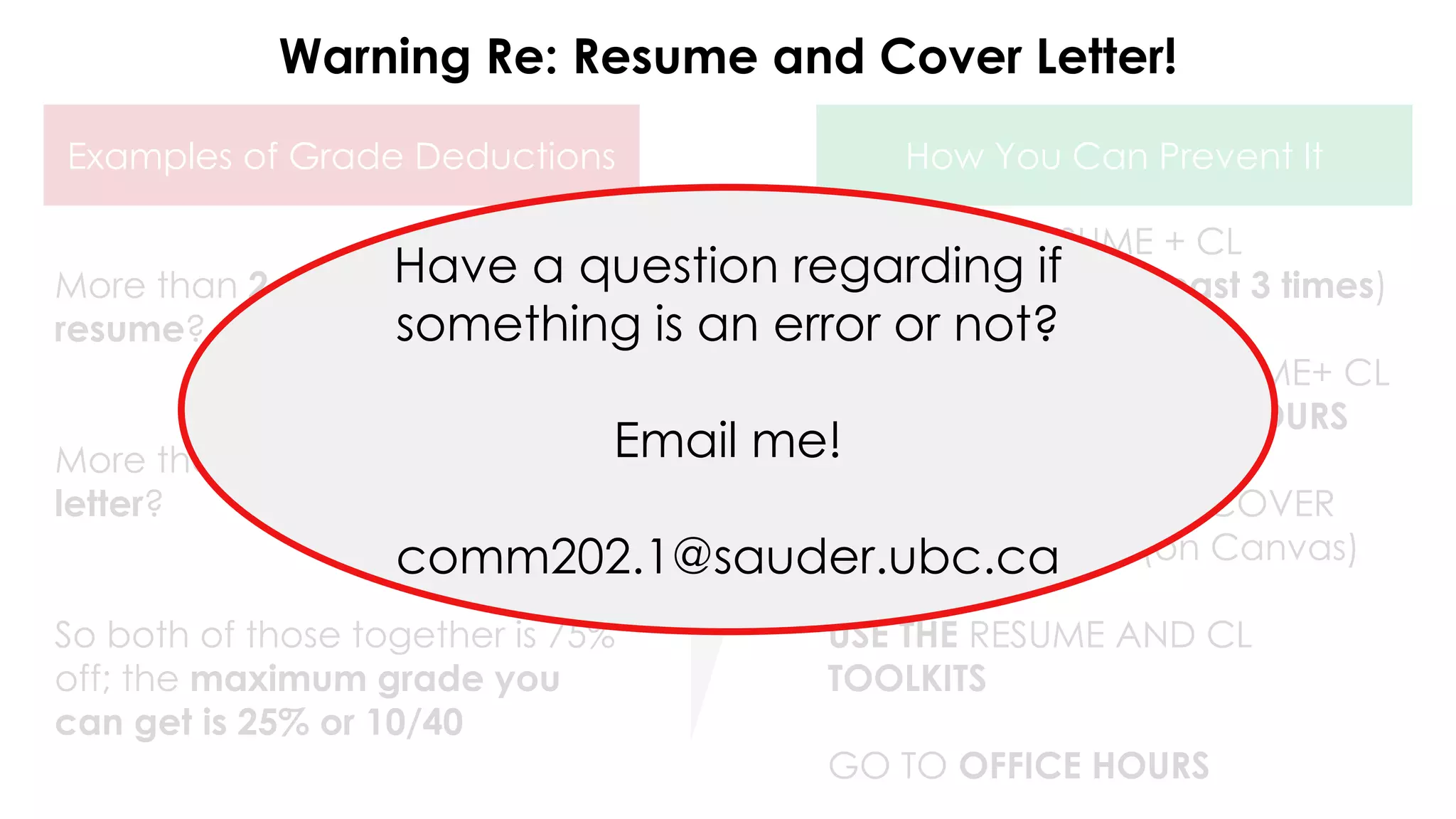 Warning Re: Resume and Cover Letter!
Examples of Grade Deductions How You Can Prevent It
More than 2 errors on the
resume?
= -16 marks!
More than 1 error on the cover
letter?
= -14 marks!
So both of those together is 75%
off; the maximum grade you
can get is 25% or 10/40
EDIT YOUR RESUME + CL
MULTIPLE TIMES (at least 3 times)
EDIT YOUR FRIENDS’ RESUME+ CL
AND GET THEM EDIT TO YOURS
USE THE RESUME AND COVER
LETTER CHECKLIST (on Canvas)
USE THE RESUME AND CL
TOOLKITS
GO TO OFFICE HOURS
Have a question regarding if
something is an error or not?
Email me!
comm202.1@sauder.ubc.ca
 