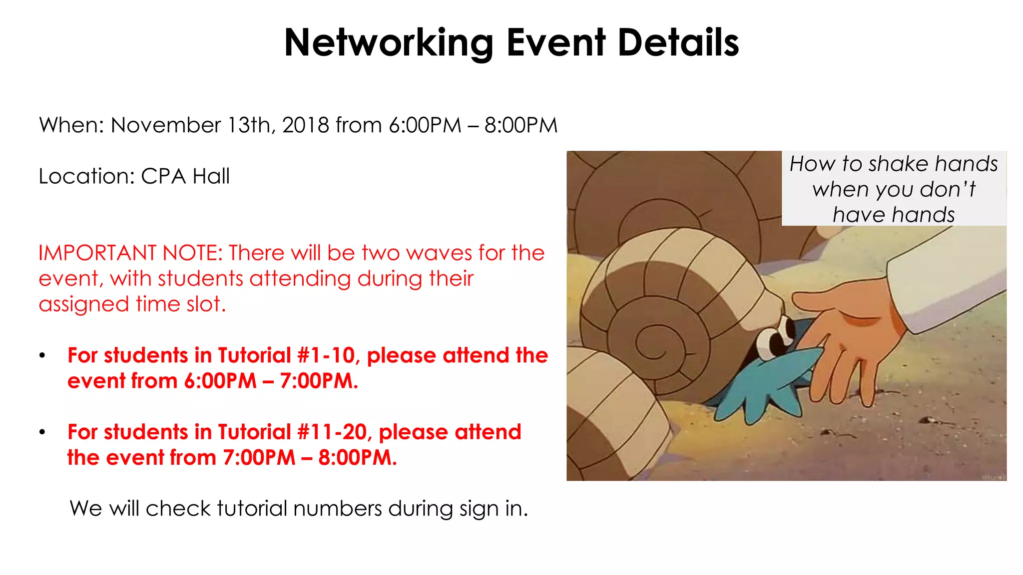 Networking Event Details
When: November 13th, 2018 from 6:00PM – 8:00PM
Location: CPA Hall
IMPORTANT NOTE: There will be two waves for the
event, with students attending during their
assigned time slot.
• For students in Tutorial #1-10, please attend the
event from 6:00PM – 7:00PM.
• For students in Tutorial #11-20, please attend
the event from 7:00PM – 8:00PM.
We will check tutorial numbers during sign in.
How to shake hands
when you don’t
have hands
 