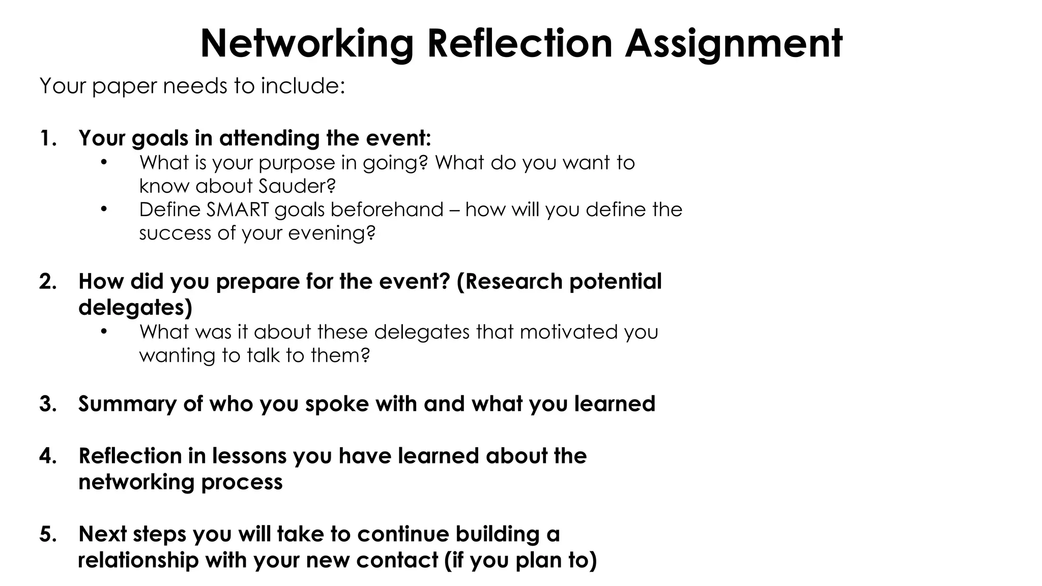 Networking Reflection Assignment
Your paper needs to include:
1. Your goals in attending the event:
• What is your purpose in going? What do you want to
know about Sauder?
• Define SMART goals beforehand – how will you define the
success of your evening?
2. How did you prepare for the event? (Research potential
delegates)
• What was it about these delegates that motivated you
wanting to talk to them?
3. Summary of who you spoke with and what you learned
4. Reflection in lessons you have learned about the
networking process
5. Next steps you will take to continue building a
relationship with your new contact (if you plan to)
 