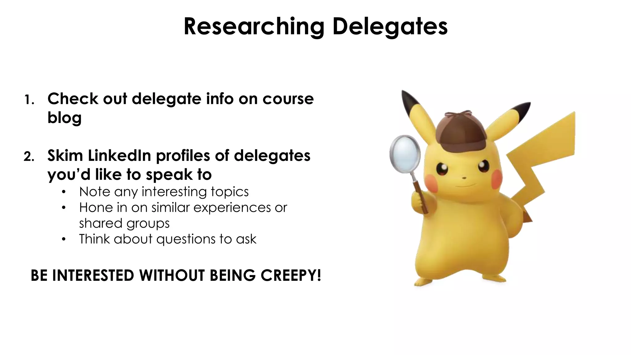 Researching Delegates
1. Check out delegate info on course
blog
2. Skim LinkedIn profiles of delegates
you’d like to speak to
• Note any interesting topics
• Hone in on similar experiences or
shared groups
• Think about questions to ask
BE INTERESTED WITHOUT BEING CREEPY!
 