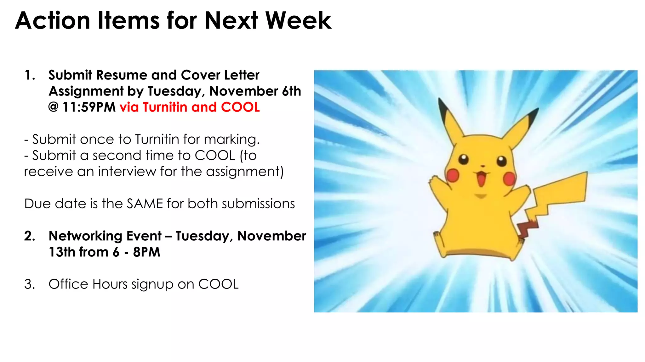 Action Items for Next Week
1. Submit Resume and Cover Letter
Assignment by Tuesday, November 6th
@ 11:59PM via Turnitin and COOL
- Submit once to Turnitin for marking.
- Submit a second time to COOL (to
receive an interview for the assignment)
Due date is the SAME for both submissions
2. Networking Event – Tuesday, November
13th from 6 - 8PM
3. Office Hours signup on COOL
 
