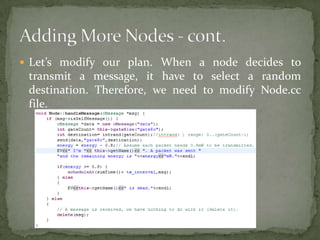  Let’s modify our plan. When a node decides to
 transmit a message, it have to select a random
 destination. Therefore, we need to modify Node.cc
 file.
 