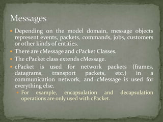  Depending on the model domain, message objects
  represent events, packets, commands, jobs, customers
  or other kinds of entities.
 There are cMessage and cPacket Classes.
 The cPacket class extends cMessage.
 cPacket is used for network packets (frames,
  datagrams,     transport    packets,  etc.)   in   a
  communication network, and cMessage is used for
  everything else.
   For   example, encapsulation and         decapsulation
    operations are only used with cPacket.
 