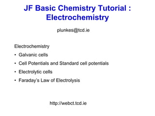 JF Basic Chemistry Tutorial :
Electrochemistry
Electrochemistry
• Galvanic cells
• Cell Potentials and Standard cell potentials
• Electrolytic cells
• Faraday’s Law of Electrolysis
http://webct.tcd.ie
plunkes@tcd.ie
 