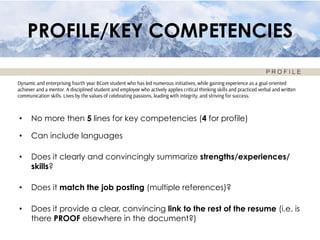 PROFILE/KEY COMPETENCIES
•  No more then 5 lines for key competencies (4 for profile)
•  Can include languages
•  Does it clearly and convincingly summarize strengths/experiences/
skills?
•  Does it match the job posting (multiple references)?
•  Does it provide a clear, convincing link to the rest of the resume (i.e. is
there PROOF elsewhere in the document?)
 