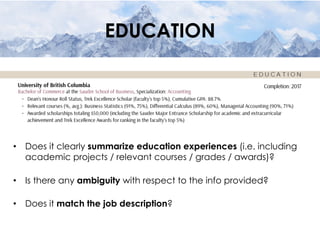 EDUCATION
•  Does it clearly summarize education experiences (i.e. including
academic projects / relevant courses / grades / awards)?
•  Is there any ambiguity with respect to the info provided?
•  Does it match the job description?
 