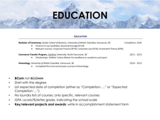 EDUCATION
•  BCom not BCOMM
•  Start with the degree
•  List expected date of completion (either as “Completion: …” or “Expected
Completion: ...”)
•  No laundry lists of courses: only specific, relevant courses
•  GPA –score/%/letter grade, indicating the school scale
•  Key/relevant projects and awards: write in accomplishment statement form
 