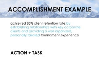 ACCOMPLISHMENT EXAMPLE
achieved 85% client retention rate by
establishing relationships with key corporate
clients and providing a well organized,
personally tailored tournament experience
ACTION + TASK
 