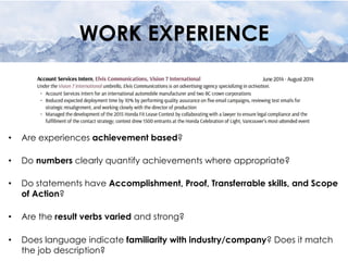 WORK EXPERIENCE
•  Are experiences achievement based?
•  Do numbers clearly quantify achievements where appropriate?
•  Do statements have Accomplishment, Proof, Transferrable skills, and Scope
of Action?
•  Are the result verbs varied and strong?
•  Does language indicate familiarity with industry/company? Does it match
the job description?
 