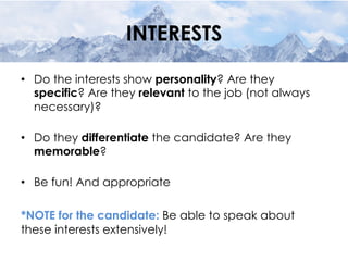 INTERESTS
•  Do the interests show personality? Are they
specific? Are they relevant to the job (not always
necessary)?
•  Do they differentiate the candidate? Are they
memorable?
•  Be fun! And appropriate
*NOTE for the candidate: Be able to speak about
these interests extensively!
 