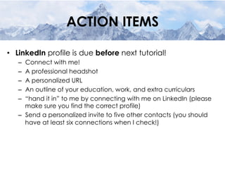 ACTION ITEMS
•  LinkedIn profile is due before next tutorial!
–  Connect with me!
–  A professional headshot
–  A personalized URL
–  An outline of your education, work, and extra curriculars
–  “hand it in” to me by connecting with me on LinkedIn (please
make sure you find the correct profile)
–  Send a personalized invite to five other contacts (you should
have at least six connections when I check!)
 