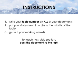 INSTRUCTIONS
1.  write your table number on ALL of your documents
2.  put your documents in a pile in the middle of the
table
3.  get out your marking utensils
for each new slide section,
pass the document to the right
 