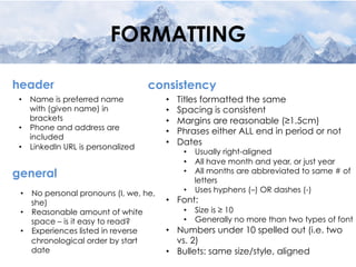 FORMATTING
•  Name is preferred name
with (given name) in
brackets
•  Phone and address are
included
•  LinkedIn URL is personalized
header
•  No personal pronouns (I, we, he,
she)
•  Reasonable amount of white
space – is it easy to read?
•  Experiences listed in reverse
chronological order by start
date
general
•  Titles formatted the same
•  Spacing is consistent
•  Margins are reasonable (≥1.5cm)
•  Phrases either ALL end in period or not
•  Dates
•  Usually right-aligned
•  All have month and year, or just year
•  All months are abbreviated to same # of
letters
•  Uses hyphens (–) OR dashes (-)
•  Font:
•  Size is ≥ 10
•  Generally no more than two types of font
•  Numbers under 10 spelled out (i.e. two
vs. 2)
•  Bullets: same size/style, aligned
consistency
 