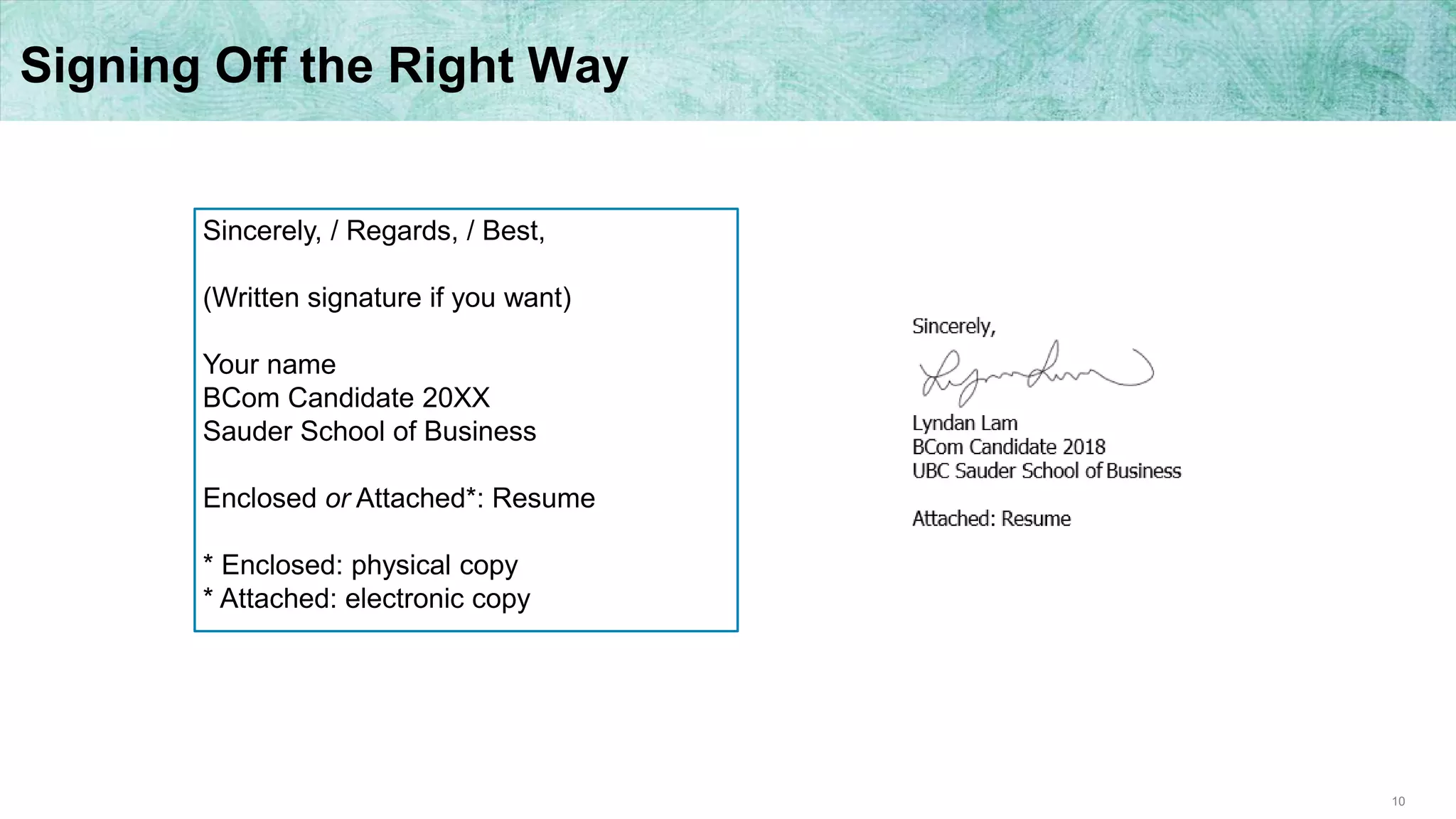 10
Signing Off the Right Way
Sincerely, / Regards, / Best,
(Written signature if you want)
Your name
BCom Candidate 20XX
Sauder School of Business
Enclosed or Attached*: Resume
* Enclosed: physical copy
* Attached: electronic copy
 