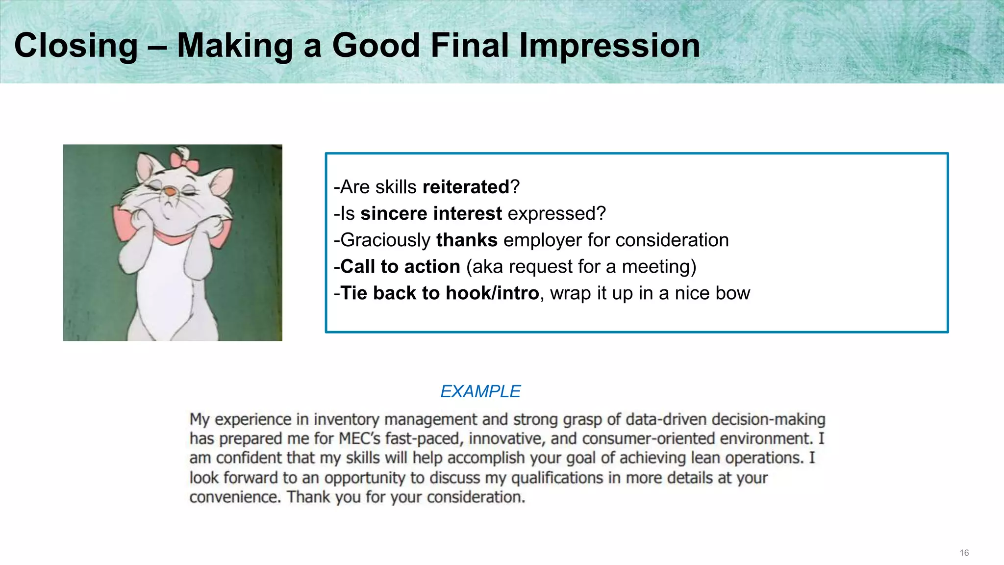 16
Closing – Making a Good Final Impression
-Are skills reiterated?
-Is sincere interest expressed?
-Graciously thanks employer for consideration
-Call to action (aka request for a meeting)
-Tie back to hook/intro, wrap it up in a nice bow
EXAMPLE
 