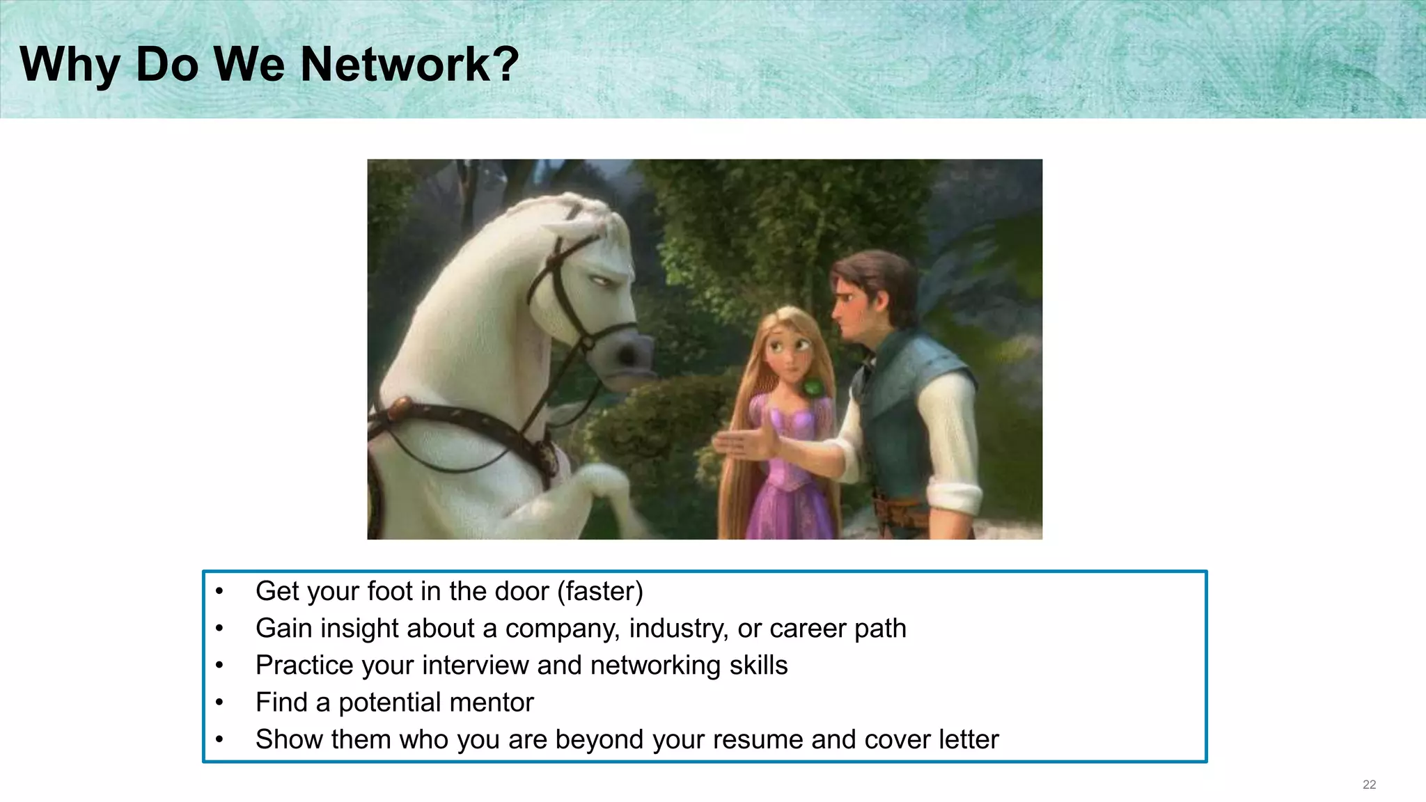 22
Why Do We Network?
• Get your foot in the door (faster)
• Gain insight about a company, industry, or career path
• Practice your interview and networking skills
• Find a potential mentor
• Show them who you are beyond your resume and cover letter
 