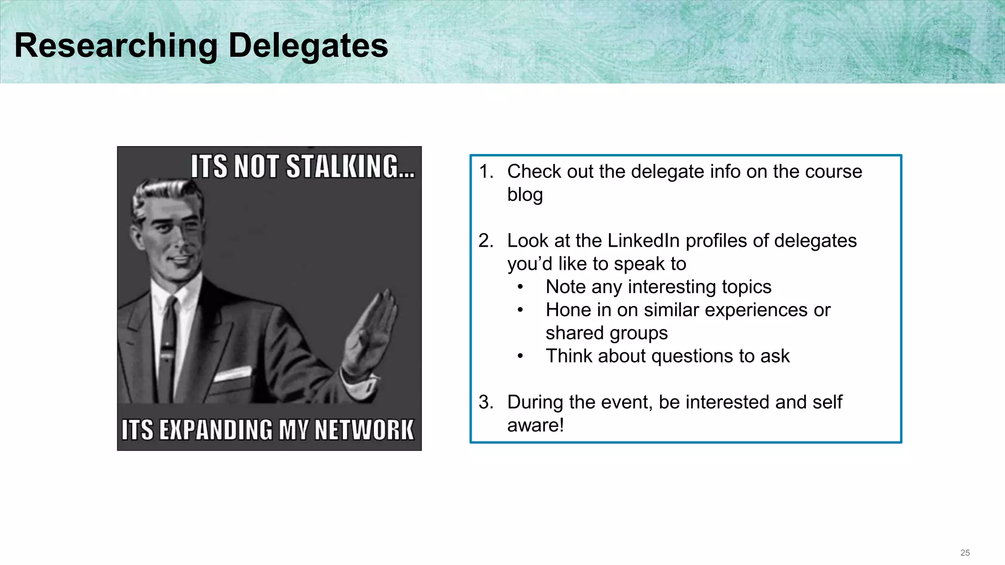 25
Researching Delegates
1. Check out the delegate info on the course
blog
2. Look at the LinkedIn profiles of delegates
you’d like to speak to
• Note any interesting topics
• Hone in on similar experiences or
shared groups
• Think about questions to ask
3. During the event, be interested and self
aware!
 