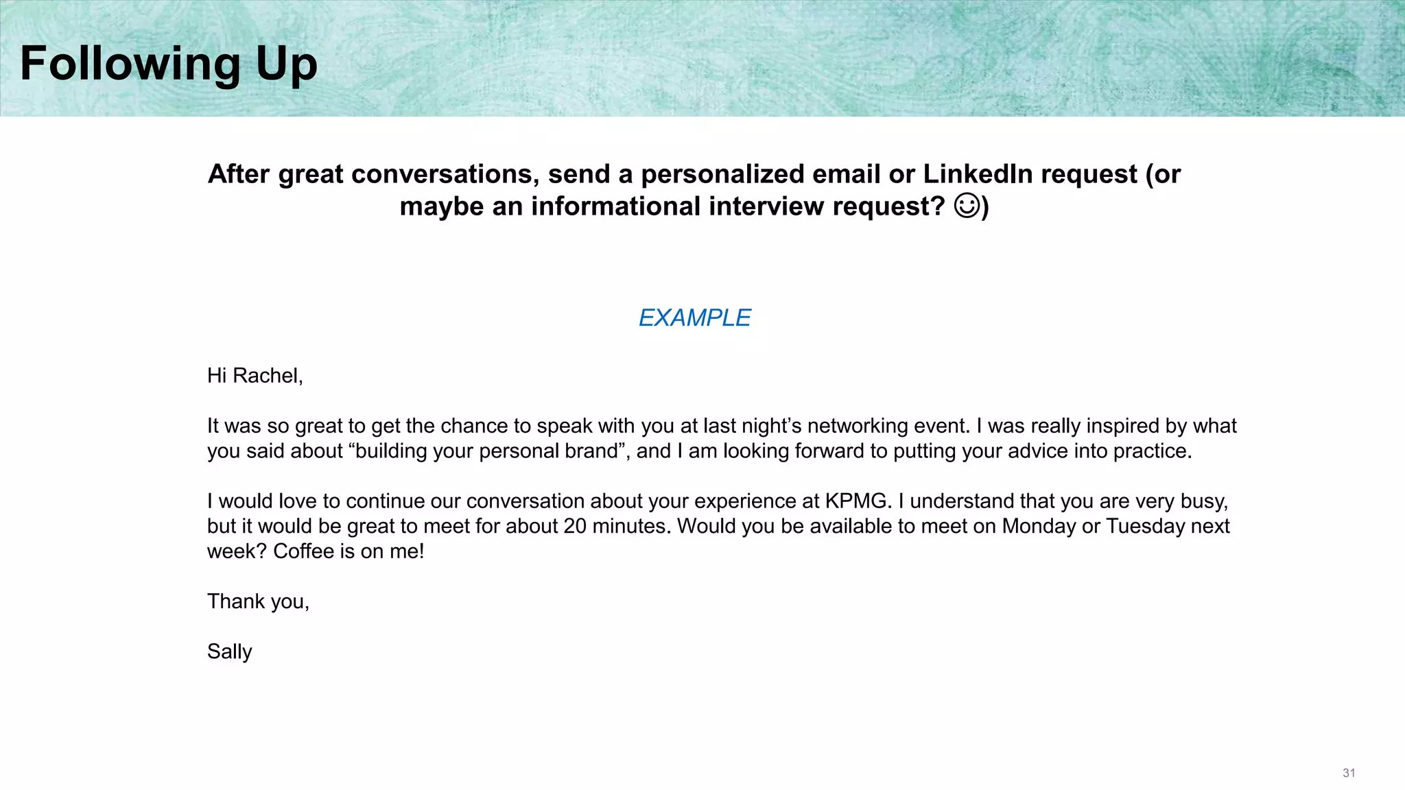 31
Following Up
After great conversations, send a personalized email or LinkedIn request (or
maybe an informational interview request? ☺)
Hi Rachel,
It was so great to get the chance to speak with you at last night’s networking event. I was really inspired by what
you said about “building your personal brand”, and I am looking forward to putting your advice into practice.
I would love to continue our conversation about your experience at KPMG. I understand that you are very busy,
but it would be great to meet for about 20 minutes. Would you be available to meet on Monday or Tuesday next
week? Coffee is on me!
Thank you,
Sally
EXAMPLE
 