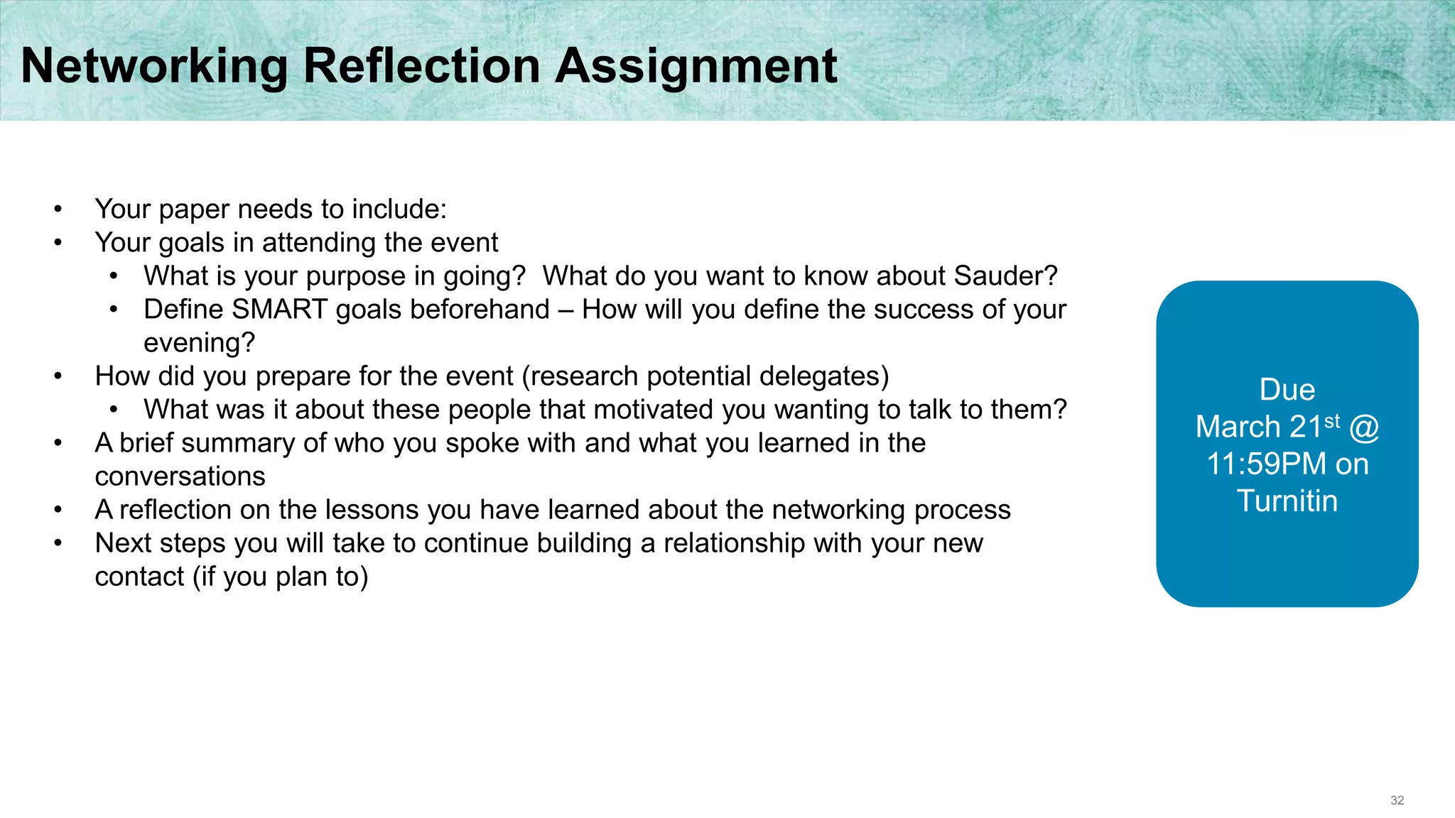 32
Networking Reflection Assignment
• Your paper needs to include:
• Your goals in attending the event
• What is your purpose in going? What do you want to know about Sauder?
• Define SMART goals beforehand – How will you define the success of your
evening?
• How did you prepare for the event (research potential delegates)
• What was it about these people that motivated you wanting to talk to them?
• A brief summary of who you spoke with and what you learned in the
conversations
• A reflection on the lessons you have learned about the networking process
• Next steps you will take to continue building a relationship with your new
contact (if you plan to)
Due
March 21st @
11:59PM on
Turnitin
 