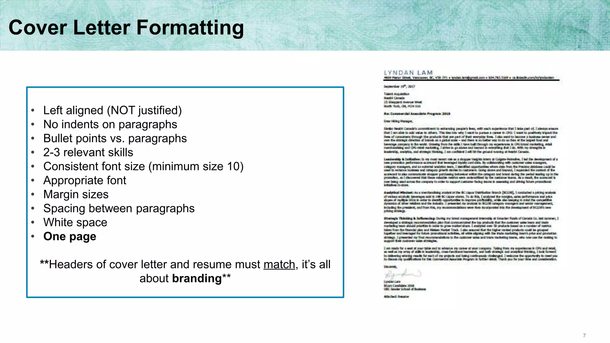 7
Cover Letter Formatting
• Left aligned (NOT justified)
• No indents on paragraphs
• Bullet points vs. paragraphs
• 2-3 relevant skills
• Consistent font size (minimum size 10)
• Appropriate font
• Margin sizes
• Spacing between paragraphs
• White space
• One page
**Headers of cover letter and resume must match, it’s all
about branding**
 