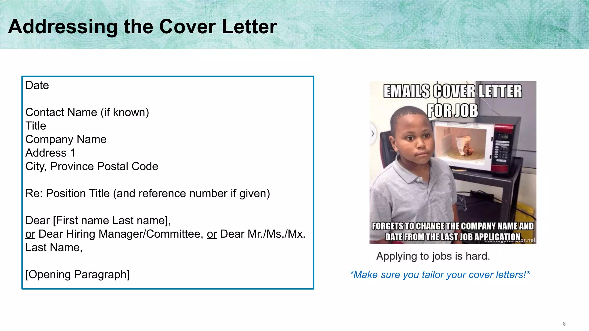 8
Addressing the Cover Letter
Date
Contact Name (if known)
Title
Company Name
Address 1
City, Province Postal Code
Re: Position Title (and reference number if given)
Dear [First name Last name],
or Dear Hiring Manager/Committee, or Dear Mr./Ms./Mx.
Last Name,
[Opening Paragraph] *Make sure you tailor your cover letters!*
 