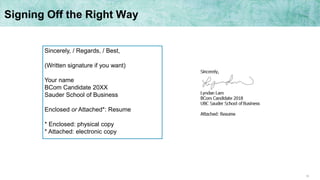 10
Signing Off the Right Way
Sincerely, / Regards, / Best,
(Written signature if you want)
Your name
BCom Candidate 20XX
Sauder School of Business
Enclosed or Attached*: Resume
* Enclosed: physical copy
* Attached: electronic copy
 