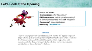 12
Let’s Look at the Opening
- How is the hook?
- Interest/passion for the position?
- Skills/experience matching the job posting?
- Is primary or secondary research integrated
- Name drop? (when applicable)
- Branding: CAN-WANT-FIT
EXAMPLE
 
