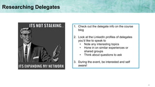25
Researching Delegates
1. Check out the delegate info on the course
blog
2. Look at the LinkedIn profiles of delegates
you’d like to speak to
• Note any interesting topics
• Hone in on similar experiences or
shared groups
• Think about questions to ask
3. During the event, be interested and self
aware!
 