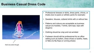 28
Business Casual Dress Code
• Professional dresses or skirts, dress pants, chinos, or
khakis (but no jeans or athletic pants for example)
• Sweaters, blouses, collared shirts with or without ties
• Patterns and colours are acceptable as business
casual (no hoodies, T-shirts, tank tops, tops with
slogans)
• Clothing should be crisp and not wrinkled
• Footwear should still be professional for an office
setting such as loafers, dress shoes or booths, heels,
or flats (no flip flops or running shoes)
that’s too extra though
 