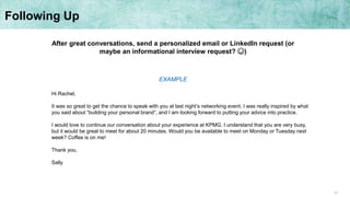 31
Following Up
After great conversations, send a personalized email or LinkedIn request (or
maybe an informational interview request? ☺)
Hi Rachel,
It was so great to get the chance to speak with you at last night’s networking event. I was really inspired by what
you said about “building your personal brand”, and I am looking forward to putting your advice into practice.
I would love to continue our conversation about your experience at KPMG. I understand that you are very busy,
but it would be great to meet for about 20 minutes. Would you be available to meet on Monday or Tuesday next
week? Coffee is on me!
Thank you,
Sally
EXAMPLE
 