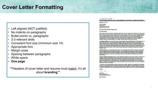 7
Cover Letter Formatting
• Left aligned (NOT justified)
• No indents on paragraphs
• Bullet points vs. paragraphs
• 2-3 relevant skills
• Consistent font size (minimum size 10)
• Appropriate font
• Margin sizes
• Spacing between paragraphs
• White space
• One page
**Headers of cover letter and resume must match, it’s all
about branding**
 