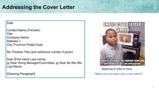 8
Addressing the Cover Letter
Date
Contact Name (if known)
Title
Company Name
Address 1
City, Province Postal Code
Re: Position Title (and reference number if given)
Dear [First name Last name],
or Dear Hiring Manager/Committee, or Dear Mr./Ms./Mx.
Last Name,
[Opening Paragraph] *Make sure you tailor your cover letters!*
 