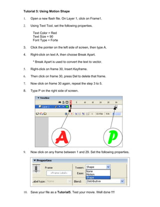Tutorial 5: Using Motion Shape

1.    Open a new flash file. On Layer 1, click on Frame1.

2.    Using Text Tool, set the following properties.

       Text Color = Red
       Text Size = 90
       Font Type = Forte

3.    Click the pointer on the left side of screen, then type A.

4.    Right-click on text A, then choose Break Apart.

       * Break Apart is used to convert the text to vector.

5.    Right-click on frame 30, Insert Keyframe.

6.    Then click on frame 30, press Del to delete that frame.

7.    Now click on frame 30 again, repeat the step 3 to 5.

8.    Type P on the right side of screen.




9.    Now click on any frame between 1 and 29. Set the following properties.




10.   Save your file as a Tutorial5. Test your movie. Well done !!!!
 