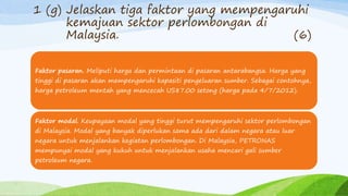 1 (g) Jelaskan tiga faktor yang mempengaruhi
kemajuan sektor perlombongan di
Malaysia. (6)
Faktor pasaran. Meliputi harga dan permintaan di pasaran antarabangsa. Harga yang
tinggi di pasaran akan mempengaruhi kapasiti pengeluaran sumber. Sebagai contohnya,
harga petroleum mentah yang mencecah US87.00 setong (harga pada 4/7/2012).
Faktor modal. Keupayaan modal yang tinggi turut mempengaruhi sektor perlombongan
di Malaysia. Modal yang banyak diperlukan sama ada dari dalam negara atau luar
negara untuk menjalankan kegiatan perlombongan. Di Malaysia, PETRONAS
mempunyai modal yang kukuh untuk menjalankan usaha mencari gali sumber
petroleum negara.
 