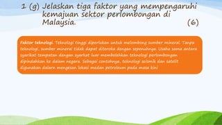 1 (g) Jelaskan tiga faktor yang mempengaruhi
kemajuan sektor perlombongan di
Malaysia. (6)
Faktor teknologi. Teknologi tinggi diperlukan untuk melombong sumber mineral. Tanpa
teknologi, sumber mineral tidak dapat diteroka dengan sepenuhnya. Usaha sama antara
syarikat tempatan dengan syarkat luar membolehkan teknologi perlombongan
dipindahkan ke dalam negara. Sebagai contohnya, teknologi seismik dan satelit
digunakan dalarn mengesan lokasi medan petroleum pada masa kini
 