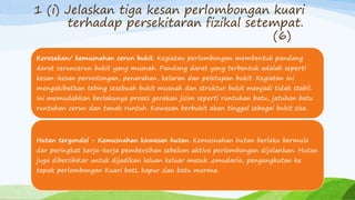 1 (i) Jelaskan tiga kesan perlombongan kuari
terhadap persekitaran fizikal setempat.
(6)
Kerosakan/ kemusnahan cerun bukit. Kegiatan perlombongan membentuk pandang
darat ceruncerun bukit yang musnah. Pandang darat yang terbentuk adalah seperti
kesan-kesan pernotongan, penarahan, kelaran dan peletupan bukit. Kegiatan ini
mengakibatkan tebing sesebuah bukit musnah dan struktur bukit menjadi tidak stabil.
Ini memudahkan berlakunya proses gerakan jisim seperti runtuhan batu, jatuhan batu
runtuhan cerun dan tanah runtuh. Kawasan berbukit akan tinggal sebagai bukit sisa.
Hutan tergondol - Kemusnahan kawasan hutan. Kemusnahan hutan berlaku bermula
dar peringkat kerja-kerja pembersihan sebelum aktiva perlombongan dijalankan. Hutan
juga dibersihKar untuk dijadikan laluan keluar masuk ,emudaria, pengangkutan ke
tapak perlombongan Kuari batL kapur dan batu marma.
 