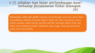 1 (i) Jelaskan tiga kesan perlombongan kuari
terhadap persekitaran fizikal setempat.
(6)
Pencemaran udara dan jerebu Kegiatan perlombongan kuari dan pecah batu
menyebabKan partikel terampai seperti habuk dan debu mencemar udara.
Dalam keadaan udara kering, partikel-partikei terampai seperti debu dan
habuk akan terapung dengan kepekatan yang tinggi, kesannya fenomena
jerebu pula akan berlaku.
 