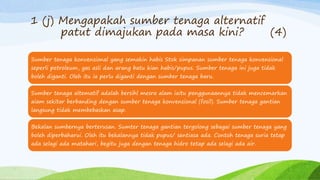 1 (j) Mengapakah sumber tenaga alternatif
patut dimajukan pada masa kini? (4)
Sumber tenaga konvensional yang semakin habis Stok simpanan sumber tenaga konvensional
seperli petroleum, gas asli dan arang batu kian habis/pupus. Sumber tenaga ini juga tidak
boleh diganti. Oleh itu ia perlu diganti dengan sumber tenaga baru.
Sumber tenaga altematif adalah bersihl mesra alam iaitu penggunaannya tidak mencemarkan
aiam sekitar berbanding dengan sumber tenaga konvensional (fosil). Sumber tenaga gantian
langsung tidak membebaskan asap.
Bekalan sumbernya berterusan. Sumter tenaga gantian tergolong sebagai sumber tenaga yang
boleh diperbaharui. Oleh itu bekalannya tidak pupus/ sentiasa ada. Contoh tenaga suria tetap
ada selagi ada matahari, begitu juga dengan tenaga hidro tetap ada selagi ada air.
 