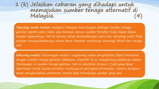 1 (k) Jelaskan cabaran yang dihadapi untuk
memajukan sumber tenaga alternatif di
Malaysia. (4)
Teknologi masih rendah. Walapun Malaysia kava dengan pelbagai sumber tenaga
gantian seperti solar, hidro dan biomass namun sumber tersebut ticap dapat dijana
dengan sepenuhnya. Hal ini kerana tahap perkembangan sains dan teknologi nasih fidak
mampu mengusahakannya secara besar-besaran contohnya teknologi hibrid dan tenaga
sola
Kekurang modal. Kekurangan modal n enghaiang usaha penyelidikan (R&D) berkaitar
dengan sumber tenaga gantian dilakukan. MasalHh ini ju menghalang pelaburan dalam
pernbangun in sumber tenaga gantian. Hal ini demikian kerana r ()dal yang besar
diperlukan untuk tujuan tersebut <nususnya di peringkat permulaan. Justeru kerajaan
amat mengharapkan pelaburan swasta bagi riemajukan sumber yang ada.
 