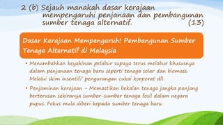 Dasar Kerajaan Mempengaruh! Pembangunan Sumber
Tenaga Alternatif di Malaysia
• Menambahkan keyakinan pelabur supaya terus melabur khususnya
dalam penjanaan tenaga baru seperti tenaga solar dan biomass.
Melalui skim insentif/ pengurangan cukai korporat dll.
• Penjaminan kerajaan - Memastikan bekalan tenaga jangka panjang
berterusan sekiranya sumber-sumber tenaga fosil dalam negara
pupus. Fokus mula diberi kepada sumber tenaga baru.
2 (b) Sejauh manakah dasar kerajaan
mempengaruhi penjanaan dan pembangunan
sumber tenaga alternatif. (13)
 