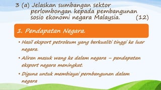 1. Pendapatan Negara.
• Hasil eksport petroleum yang berkualiti tinggi ke luar
negara.
• Aliran masuk wang ke dalam negara – pendapatan
eksport negara meningkat.
• Diguna untuk membiayai pernbangunan dalam
negara
3 (a) Jelaskan sumbangan sektor
perlombongan kepada pembangunan
sosio ekonomi negara Malaysia. (12)
 