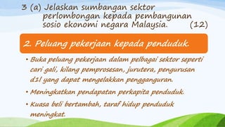 2. Peluang pekerjaan kepada penduduk.
• Buka peluang pekerjaan dalam pelbagai sektor seperti
cari gali, kilang pemprosesan, jurutera, pengurusan
d1l yang dapat mengelakkan pengganguran.
• Meningkatkan pendapatan perkapita penduduk.
• Kuasa beli bertambah, taraf hidup penduduk
meningkat.
3 (a) Jelaskan sumbangan sektor
perlombongan kepada pembangunan
sosio ekonomi negara Malaysia. (12)
 