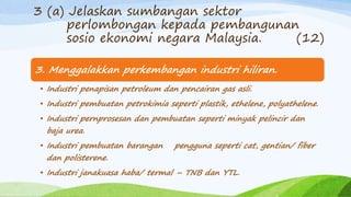 3. Menggalakkan perkembangan industri hiliran.
• Industri penapisan petroleum dan pencairan gas asli.
• Industri pembuatan petrokimia seperti plastik, ethelene, polyathelene.
• Industri pernprosesan dan pembuatan seperti minyak pelincir dan
baja urea.
• Industri pembuatan barangan pengguna seperti cat, gentian/ fiber
dan polisterene.
• Industri janakuasa haba/ termal – TNB dan YTL.
3 (a) Jelaskan sumbangan sektor
perlombongan kepada pembangunan
sosio ekonomi negara Malaysia. (12)
 