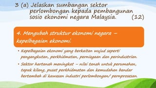 4. Mengubah struktur ekonomi negara –
kepelbagaian ekonomi.
• Kepelbagaian ekonomi yang berkaitan wujud seperti
pengangkutan, perkhidmatan, perniagaan dan perindustrian.
• Sektor hartanah meningkat – nilai tanah untuk perumahan,
tapak kilang, pusat perkhidmatan dan kemudahan bandar
bertambah di kawasan industri perlombongan/ pernprosesan.
3 (a) Jelaskan sumbangan sektor
perlombongan kepada pembangunan
sosio ekonomi negara Malaysia. (12)
 