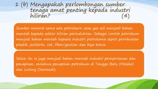 1 (b) Mengapakah perlombongan sumber
tenaga amat penting kepada industri
hiliran? (4)
Sumber mineral sama ada petroleurn atau gas asli menjadi bahan
mentah kepada sektor hiliran perindutrian. Sebagai contoh petroleum
menjadi bahan mentah kepada industri petrokimia sepeti pernbuatan
plastik, polistrin, cat, fiber/gentian dan baja kimia.
Selain itu ia juga menjadi bahan rnentah industri pernprosesan dan
penapisan, misalnva penapisan petroleum di Tangga Batu (Melaka)
dan Lutong (Sarawak).
 