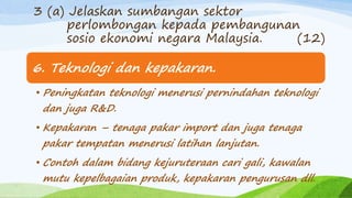 6. Teknologi dan kepakaran.
• Peningkatan teknologi menerusi pernindahan teknologi
dan juga R&D.
• Kepakaran – tenaga pakar import dan juga tenaga
pakar tempatan menerusi latihan lanjutan.
• Contoh dalam bidang kejuruteraan cari gali, kawalan
mutu kepelbagaian produk, kepakaran pengurusan dll.
3 (a) Jelaskan sumbangan sektor
perlombongan kepada pembangunan
sosio ekonomi negara Malaysia. (12)
 